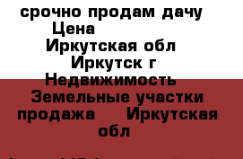 срочно продам дачу › Цена ­ 1 000 000 - Иркутская обл., Иркутск г. Недвижимость » Земельные участки продажа   . Иркутская обл.